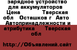 зарядное устройство для аккумуляторов › Цена ­ 1 000 - Тверская обл., Осташков г. Авто » Автопринадлежности и атрибутика   . Тверская обл.